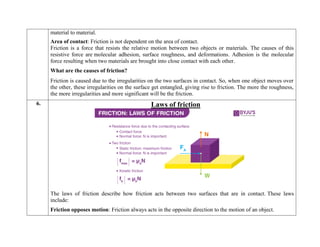 material to material.
 Area of contact: Friction is not dependent on the area of contact.
Friction is a force that resists the relative motion between two objects or materials. The causes of this
resistive force are molecular adhesion, surface roughness, and deformations. Adhesion is the molecular
force resulting when two materials are brought into close contact with each other.
What are the causes of friction?
Friction is caused due to the irregularities on the two surfaces in contact. So, when one object moves over
the other, these irregularities on the surface get entangled, giving rise to friction. The more the roughness,
the more irregularities and more significant will be the friction.
6. Laws of friction
The laws of friction describe how friction acts between two surfaces that are in contact. These laws
include:
 Friction opposes motion: Friction always acts in the opposite direction to the motion of an object.
 
