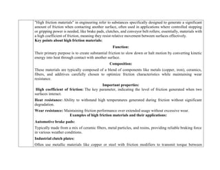 "High friction materials" in engineering refer to substances specifically designed to generate a significant
amount of friction when contacting another surface, often used in applications where controlled stopping
or gripping power is needed, like brake pads, clutches, and conveyor belt rollers; essentially, materials with
a high coefficient of friction, meaning they resist relative movement between surfaces effectively.
Key points about high friction materials:
Function:
Their primary purpose is to create substantial friction to slow down or halt motion by converting kinetic
energy into heat through contact with another surface.
Composition:
These materials are typically composed of a blend of components like metals (copper, iron), ceramics,
fibers, and additives carefully chosen to optimize friction characteristics while maintaining wear
resistance.
Important properties:
High coefficient of friction: The key parameter, indicating the level of friction generated when two
surfaces interact.
Heat resistance: Ability to withstand high temperatures generated during friction without significant
degradation.
Wear resistance: Maintaining friction performance over extended usage without excessive wear.
Examples of high friction materials and their applications:
Automotive brake pads:
Typically made from a mix of ceramic fibers, metal particles, and resins, providing reliable braking force
in various weather conditions.
Industrial clutch plates:
Often use metallic materials like copper or steel with friction modifiers to transmit torque between
 