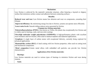 Mechanism:
Low friction is achieved by the material's molecular structure, often featuring a layered or slippery
surface that minimizes surface contact and adhesion between contacting surfaces.
Benefits:
Reduced wear and tear: Less friction means less abrasion and wear on components, extending their
lifespan.
Improved efficiency: By minimizing energy loss due to friction, systems can operate more efficiently.
Lower noise levels: Smooth sliding reduces noise generated by friction.
Common low friction materials:
Polytetrafluoroethylene (PTFE): Also known as Teflon, this plastic has exceptionally low friction and
is widely used in bearings, seals, and non-stick coatings.
Ultra-high molecular weight polyethylene (UHMWPE): A high-performance plastic with excellent
wear resistance and low friction, often used in medical implants and industrial applications.
Graphene: A single layer of carbon atoms with exceptional lubricity, currently being explored for
advanced applications.
Diamond-like carbon (DLC): A hard coating with low friction properties, often used on cutting tools
and mechanical components.
Metal composites: Certain metal alloys with embedded soft particles can provide low friction
characteristics.
Applications of low friction materials:
Bearings:
Low friction materials are used in various types of bearings to minimize friction and wear during
rotation.
Seals:
 