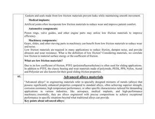 Gaskets and seals made from low friction materials prevent leaks while maintaining smooth movement.
Medical implants:
Artificial joints often incorporate low friction materials to reduce wear and improve patient comfort.
Automotive components:
Piston rings, valve guides, and other engine parts may utilize low friction materials to improve
efficiency.
Machinery components:
Gears, slides, and other moving parts in machinery can benefit from low friction materials to reduce wear
and noise.
Low friction materials are required in many applications to reduce friction, dampen noise, and provide
abrasion and wear resistance. What is the definition of low friction? Considering materials, we correlate
low friction to material surface energy or the coefficient of friction.
What are low friction materials?
Due to its low coefficient of friction, PTFE (polytetrafluoroethylene) is often used for sliding applications.
In addition to PTFE, the classic bearing and wear materials made of polyimide, PEEK, PPS, Nylon, Acetal
and Polyester are also known for their good sliding friction properties.
61. Advanced alloys materials
"Advanced alloys" in engineering materials refer to specially designed mixtures of metals (alloys) that
possess significantly enhanced properties compared to standard alloys, often achieving superior strength,
corrosion resistance, high temperature performance, or other specific characteristics tailored for demanding
applications in various industries, like aerospace, medical implants, and high-performance
machinery; essentially, they are alloys engineered with precise compositions to achieve exceptional
performance in specific situations beyond what traditional alloys can provide.
Key points about advanced alloys:
 