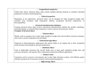 1. Compositional complexity:
Unlike basic alloys, advanced alloys often contain multiple alloying elements in carefully calculated
proportions to achieve desired properties.
2. Tailored properties:
Depending on the application, advanced alloys can be designed for high strength-to-weight ratio,
excellent wear resistance, high temperature stability, exceptional electrical conductivity, or
biocompatibility.
3. Advanced manufacturing techniques:
Creating advanced alloys often involves specialized manufacturing methods like powder metallurgy,
rapid prototyping, or controlled heat treatments to achieve precise microstructure control.
Examples of advanced alloys:
1. Titanium alloys:
Widely used in aerospace due to their high strength-to-weight ratio and excellent corrosion resistance,
often used in aircraft components like fan blades.
2. Nickel-based superalloys:
Employed in high-temperature applications like turbine blades in jet engines due to their exceptional
creep resistance and strength at elevated temperatures.
3. Aluminum alloys:
Used in lightweight structures like aircraft bodies due to their good strength-to-weight ratio and
corrosion resistance, with specific alloy compositions tailored for different applications.
4. Stainless steels:
Commonly used in corrosive environments due to their high chromium content, with different grades
offering varying levels of corrosion resistance and mechanical properties.
5. High-entropy alloys:
 