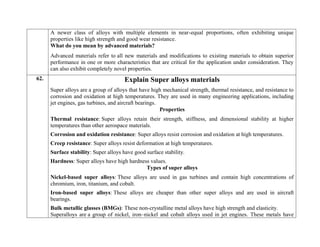 A newer class of alloys with multiple elements in near-equal proportions, often exhibiting unique
properties like high strength and good wear resistance.
What do you mean by advanced materials?
Advanced materials refer to all new materials and modifications to existing materials to obtain superior
performance in one or more characteristics that are critical for the application under consideration. They
can also exhibit completely novel properties.
62. Explain Super alloys materials
Super alloys are a group of alloys that have high mechanical strength, thermal resistance, and resistance to
corrosion and oxidation at high temperatures. They are used in many engineering applications, including
jet engines, gas turbines, and aircraft bearings.
Properties
 Thermal resistance: Super alloys retain their strength, stiffness, and dimensional stability at higher
temperatures than other aerospace materials.
 Corrosion and oxidation resistance: Super alloys resist corrosion and oxidation at high temperatures.
 Creep resistance: Super alloys resist deformation at high temperatures.
 Surface stability: Super alloys have good surface stability.
 Hardness: Super alloys have high hardness values.
Types of super alloys
 Nickel-based super alloys: These alloys are used in gas turbines and contain high concentrations of
chromium, iron, titanium, and cobalt.
 Iron-based super alloys: These alloys are cheaper than other super alloys and are used in aircraft
bearings.
 Bulk metallic glasses (BMGs): These non-crystalline metal alloys have high strength and elasticity.
Superalloys are a group of nickel, iron–nickel and cobalt alloys used in jet engines. These metals have
 