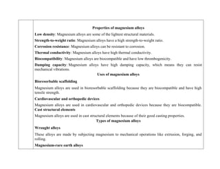 Properties of magnesium alloys
 Low density: Magnesium alloys are some of the lightest structural materials.
 Strength-to-weight ratio: Magnesium alloys have a high strength-to-weight ratio.
 Corrosion resistance: Magnesium alloys can be resistant to corrosion.
 Thermal conductivity: Magnesium alloys have high thermal conductivity.
 Biocompatibility: Magnesium alloys are biocompatible and have low thrombogenicity.
 Damping capacity: Magnesium alloys have high damping capacity, which means they can resist
mechanical vibrations.
Uses of magnesium alloys
Bioresorbable scaffolding
Magnesium alloys are used in bioresorbable scaffolding because they are biocompatible and have high
tensile strength.
Cardiovascular and orthopedic devices
Magnesium alloys are used in cardiovascular and orthopedic devices because they are biocompatible.
Cast structural elements
Magnesium alloys are used in cast structural elements because of their good casting properties.
Types of magnesium alloys
Wrought alloys
These alloys are made by subjecting magnesium to mechanical operations like extrusion, forging, and
rolling.
Magnesium-rare earth alloys
 