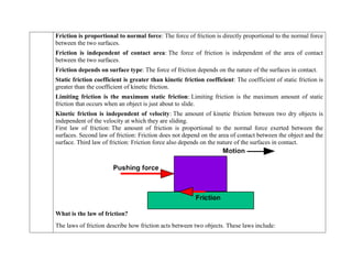  Friction is proportional to normal force: The force of friction is directly proportional to the normal force
between the two surfaces.
 Friction is independent of contact area: The force of friction is independent of the area of contact
between the two surfaces.
 Friction depends on surface type: The force of friction depends on the nature of the surfaces in contact.
 Static friction coefficient is greater than kinetic friction coefficient: The coefficient of static friction is
greater than the coefficient of kinetic friction.
 Limiting friction is the maximum static friction: Limiting friction is the maximum amount of static
friction that occurs when an object is just about to slide.
 Kinetic friction is independent of velocity: The amount of kinetic friction between two dry objects is
independent of the velocity at which they are sliding.
First law of friction: The amount of friction is proportional to the normal force exerted between the
surfaces. Second law of friction: Friction does not depend on the area of contact between the object and the
surface. Third law of friction: Friction force also depends on the nature of the surfaces in contact.
What is the law of friction?
The laws of friction describe how friction acts between two objects. These laws include:
 