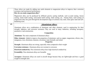 These alloys are made by adding rare earth elements to magnesium alloys to improve their corrosion
resistance and mechanical performance.
How do you make magnesium alloy?
Magnesium alloy can be produced by different gravity casting methods, such as sand casting, fusion
casting, metal mold casting, semi-metal mold casting, shell casting, etc.. Among them, sand casting of
magnesium alloy has gone through the development stage of common clay sand, water glass sand and self-
hardening resin.
65. Aluminium alloys
Aluminum alloys are a combination of aluminum and other elements, used in engineering for their
strength, lightness, and corrosion resistance. They are used in many industries, including aerospace,
automotive, and construction.
Composition
 Aluminum: The main component of aluminum alloys
 Other elements: Added to improve the properties of aluminum, such as copper, magnesium, silicon, zinc,
manganese, iron, chromium, titanium, zirconium, lead, bismuth, and nickel
Properties
 Strength: Aluminum alloys are strong, especially when compared to their weight
 Corrosion resistance: Aluminum alloys are resistant to corrosion
 Electrical conductivity: Pure aluminum alloys have high electrical conductivity
 Formability: Pure aluminum alloys are formable
Uses
 Aerospace: Aluminum alloys are used in aircraft design because they are lightweight and have a good
weight-to-strength ratio
 