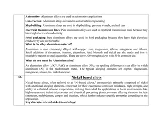  Automotive: Aluminum alloys are used in automotive applications
 Construction: Aluminum alloys are used in construction engineering
 Shipbuilding: Aluminum alloys are used in shipbuilding, pressure vessels, and rail cars
 Electrical transmission lines: Pure aluminum alloys are used in electrical transmission lines because they
have high electrical conductivity
 Food packaging: Pure aluminum alloys are used in food packaging because they have high electrical
conductivity and are formable
What is the alloy aluminium material?
Aluminium is most commonly alloyed with copper, zinc, magnesium, silicon, manganese and lithium.
Small additions of chromium, titanium, zirconium, lead, bismuth and nickel are also made and iron is
invariably present in small quantities. There are over 300 wrought alloys with 50 in common use.
What do you mean by Aluminium alloy?
An aluminium alloy (UK/IUPAC) or aluminum alloy (NA; see spelling differences) is an alloy in which
aluminium (Al) is the predominant metal. The typical alloying elements are copper, magnesium,
manganese, silicon, tin, nickel and zinc.
66. Nickel based alloys
Nickel-based alloys, often referred to as "Ni-based alloys," are materials primarily composed of nickel
with additional alloying elements, renowned for their exceptional corrosion resistance, high strength, and
ability to withstand extreme temperatures, making them ideal for applications in harsh environments like
high-temperature industrial processes and chemical processing plants; common alloying elements include
chromium, molybdenum, copper, and titanium, which further enhance specific properties depending on the
application.
Key characteristics of nickel-based alloys:
 