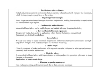 1. Excellent corrosion resistance:
Nickel's inherent resistance to corrosion is further amplified when alloyed with elements like chromium,
which forms a protective oxide layer on the surface.
2. High-temperature strength:
These alloys can maintain their strength at elevated temperatures, making them suitable for applications
like turbine blades in jet engines.
3. Good ductility and weldability:
Many nickel-based alloys can be readily formed and welded, allowing for design flexibility.
4. Low coefficient of thermal expansion:
This property makes them useful in applications where thermal fluctuations are significant.
Common types of nickel-based alloys:
1. Inconel alloys:
A widely used family of nickel-chromium alloys known for their excellent corrosion resistance and high-
temperature strength, often used in aerospace and chemical processing.
2. Monel alloys:
Primarily composed of nickel and copper, offering good corrosion resistance in reducing environments,
commonly used in marine applications.
3. Hastelloy alloys:
A group of nickel-based alloys with high resistance to pitting and crevice corrosion, often used in harsh
chemical environments.
Applications of nickel-based alloys:
1. Chemical processing equipment:
Heat exchangers, piping, and reaction vessels due to their corrosion resistance.
 