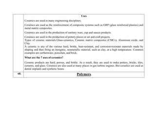 Uses
 Ceramics are used in many engineering disciplines.
 Ceramics are used as the reinforcement of composite systems such as GRP (glass reinforced plastics) and
metal matrix composites.
 Ceramics are used in the production of sanitary ware, cup and saucer products.
 Ceramics are used in the production of pottery pieces or art and craft projects.
Types of ceramic materials Glass-ceramics, Ceramic matrix composites (CMCs), Aluminum oxide, and
Clay.
A ceramic is any of the various hard, brittle, heat-resistant, and corrosion-resistant materials made by
shaping and then firing an inorganic, nonmetallic material, such as clay, at a high temperature. Common
examples are earthenware, porcelain, and brick.
What are the 7 uses of ceramics?
Ceramic products are hard, porous, and brittle. As a result, they are used to make pottery, bricks, tiles,
cements, and glass. Ceramics are also used at many places in gas turbine engines. Bio-ceramics are used as
dental implants and synthetic bones.
68. Polymers
 