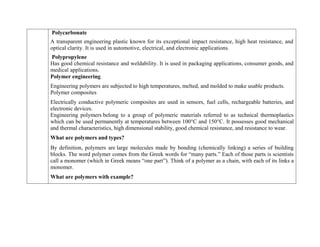 Polycarbonate
A transparent engineering plastic known for its exceptional impact resistance, high heat resistance, and
optical clarity. It is used in automotive, electrical, and electronic applications.
Polypropylene
Has good chemical resistance and weldability. It is used in packaging applications, consumer goods, and
medical applications.
Polymer engineering
Engineering polymers are subjected to high temperatures, melted, and molded to make usable products.
Polymer composites
Electrically conductive polymeric composites are used in sensors, fuel cells, rechargeable batteries, and
electronic devices.
Engineering polymers belong to a group of polymeric materials referred to as technical thermoplastics
which can be used permanently at temperatures between 100°C and 150°C. It possesses good mechanical
and thermal characteristics, high dimensional stability, good chemical resistance, and resistance to wear.
What are polymers and types?
By definition, polymers are large molecules made by bonding (chemically linking) a series of building
blocks. The word polymer comes from the Greek words for “many parts.” Each of those parts is scientists
call a monomer (which in Greek means “one part”). Think of a polymer as a chain, with each of its links a
monomer.
What are polymers with example?
 