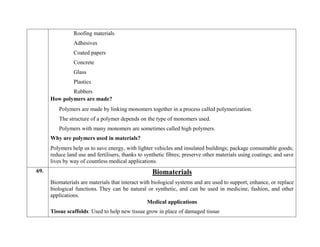 Roofing materials
Adhesives
Coated papers
Concrete
Glass
Plastics
Rubbers
How polymers are made?
Polymers are made by linking monomers together in a process called polymerization.
The structure of a polymer depends on the type of monomers used.
Polymers with many monomers are sometimes called high polymers.
Why are polymers used in materials?
Polymers help us to save energy, with lighter vehicles and insulated buildings; package consumable goods;
reduce land use and fertilisers, thanks to synthetic fibres; preserve other materials using coatings; and save
lives by way of countless medical applications.
69. Biomaterials
Biomaterials are materials that interact with biological systems and are used to support, enhance, or replace
biological functions. They can be natural or synthetic, and can be used in medicine, fashion, and other
applications.
Medical applications
 Tissue scaffolds: Used to help new tissue grow in place of damaged tissue
 