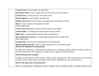  Vascular stents: Used to help with blood flow
 Intraocular lenses: Used to replace the lens of the eye in cases of cataracts
 Contact lenses: Used to preserve and restore vision
 Dental implants: Used to replace missing teeth
 Fillings and crowns: Used to improve the appearance and function of teeth
 Braces: Used to improve the alignment of teeth
Fashion applications
 Cotton, linen, and wool: Common materials derived from plants
 Animal leather: A traditional biomaterial derived from animals
 Spider silk: A cutting-edge biomaterial used to make jackets
 Dyes produced by bacteria: A cutting-edge biomaterial used to make dyes
Other applications
 Nanoparticles: Used to protect therapeutics in the bloodstream
 Biodegradable materials: Used to release therapeutics in a controlled manner
What is the definition of a biomaterial?
In subject area: Chemistry. A biomaterial is defined as any substance, whether natural or synthetic, that can
be used in the body to treat, augment, or replace tissues, organs, or bodily functions.
What is biomaterials example?
Examples of biomaterials include metals, ceramics, glass, and polymers. These biomaterials can be found
in things such as contact lenses, pacemakers, heart valves, orthopedic devices, and much more.
What is the importance of biomaterials?
What are biomaterials? Biomaterials play an integral role in medicine today—restoring function and
 
