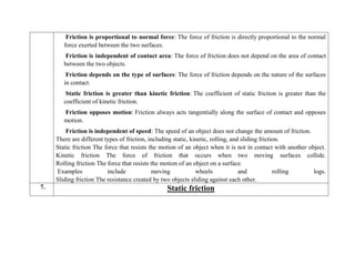 Friction is proportional to normal force: The force of friction is directly proportional to the normal
force exerted between the two surfaces.
Friction is independent of contact area: The force of friction does not depend on the area of contact
between the two objects.
Friction depends on the type of surfaces: The force of friction depends on the nature of the surfaces
in contact.
Static friction is greater than kinetic friction: The coefficient of static friction is greater than the
coefficient of kinetic friction.
Friction opposes motion: Friction always acts tangentially along the surface of contact and opposes
motion.
Friction is independent of speed: The speed of an object does not change the amount of friction.
There are different types of friction, including static, kinetic, rolling, and sliding friction.
Static friction The force that resists the motion of an object when it is not in contact with another object.
Kinetic friction The force of friction that occurs when two moving surfaces collide.
Rolling friction The force that resists the motion of an object on a surface.
Examples include moving wheels and rolling logs.
Sliding friction The resistance created by two objects sliding against each other.
7. Static friction
 