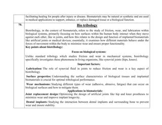 facilitating healing for people after injury or disease. Biomaterials may be natural or synthetic and are used
in medical applications to support, enhance, or replace damaged tissue or a biological function.
70. Bio tribology
Biotribology, in the context of biomaterials, refers to the study of friction, wear, and lubrication within
biological systems, primarily focusing on how surfaces within the human body interact when they move
against each other, like in joints, and how this relates to the design and function of implanted biomaterials
like artificial joints or medical devices; essentially, it examines how different materials behave under the
forces of movement within the body to minimize wear and ensure proper functionality.
Key points about biotribology:
Focus on biological systems:
Unlike standard tribology which studies friction and wear in mechanical systems, biotribology
specifically investigates these phenomena in living organisms, like synovial joints (hips, knees).
Important factors:
Lubrication: The role of synovial fluid in joints to reduce friction and wear is a key aspect of
biotribology.
Surface properties: Understanding the surface characteristics of biological tissues and implanted
biomaterials is crucial for optimal tribological performance.
Wear mechanisms: Studying different types of wear (adhesive, abrasive, fatigue) that can occur on
biological surfaces and how to mitigate them.
Applications in biomaterials:
Joint replacement design: Optimizing the design of artificial joints like hip and knee prostheses to
minimize wear and improve implant longevity.
Dental implants: Studying the interaction between dental implants and surrounding bone to prevent
wear and ensure stability.
 