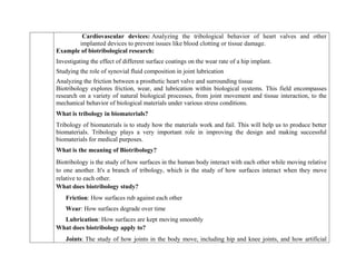 Cardiovascular devices: Analyzing the tribological behavior of heart valves and other
implanted devices to prevent issues like blood clotting or tissue damage.
Example of biotribological research:
 Investigating the effect of different surface coatings on the wear rate of a hip implant.
 Studying the role of synovial fluid composition in joint lubrication
 Analyzing the friction between a prosthetic heart valve and surrounding tissue
Biotribology explores friction, wear, and lubrication within biological systems. This field encompasses
research on a variety of natural biological processes, from joint movement and tissue interaction, to the
mechanical behavior of biological materials under various stress conditions.
What is tribology in biomaterials?
Tribology of biomaterials is to study how the materials work and fail. This will help us to produce better
biomaterials. Tribology plays a very important role in improving the design and making successful
biomaterials for medical purposes.
What is the meaning of Biotribology?
Biotribology is the study of how surfaces in the human body interact with each other while moving relative
to one another. It's a branch of tribology, which is the study of how surfaces interact when they move
relative to each other.
What does biotribology study?
Friction: How surfaces rub against each other
Wear: How surfaces degrade over time
Lubrication: How surfaces are kept moving smoothly
What does biotribology apply to?
Joints: The study of how joints in the body move, including hip and knee joints, and how artificial
 