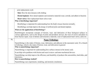 joint replacements work
Skin: How the skin interacts with clothing
Dental implants: How dental implants and restorative materials wear, corrode, and adhere to bacteria
Heart valves: How replacement heart valves wear
Why is biotribology important?
Biotribology is important for understanding how the body's tissues function normally.
Biotribology can help improve the design of artificial joints and dental implants.
What are the applications of biotribology?
Biotribologists incorporate concepts of friction, wear, and lubrication of these biological surfaces in
various applications, such as the design of joints and prosthetic devices, the wear of screws and plates in
bone fracture repair, wear of denture and restorative materials, wear of replacement heart valves, and even.
71. Nano Tribology
Nanotribology is the study of friction, wear, lubrication, and adhesion at the nanometer scale. It's a branch
of tribology, which is the study of friction, wear, and lubrication in general.
Why is nanotribology important?
 Nanotribology is important for understanding how surfaces interact at the atomic scale.
 It can help solve problems with friction and wear in micro- and nano-mechanical devices.
 Nanotribology can help improve the efficiency and durability of products like automobiles, hard disks, and
electronics.
How is nanotribology studied?
 Nanotribology uses experiments, modeling, and atomistic simulations.
 