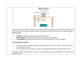 Static friction is the force that prevents two surfaces from moving relative to each other when they are at
rest. It's the force that makes it harder to move an object than to keep it moving once it's already moving.
How it works
1. Adhesion: Light chemical bonding between the surfaces
2. Interlocking: Surface imperfections cause the surfaces to lock together
3. Self-regulating: The force of static friction is equal and opposite to the force applied
Calculating static friction
1. The force of static friction is calculated using the coefficient of static friction and the normal force
2. The formula is 𝐹𝑠=𝜇𝑠⋅𝑁
3. The coefficient of static friction is a unitless value that describes how strong the friction will be
Examples of static friction Papers on a table, A towel hanging on a rack, A bookmark in a book, and A car
parked on a hill.
 