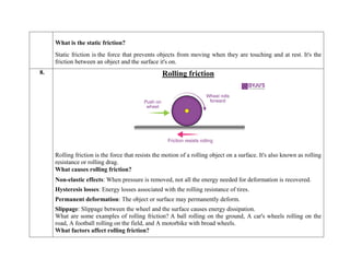 What is the static friction?
Static friction is the force that prevents objects from moving when they are touching and at rest. It's the
friction between an object and the surface it's on.
8. Rolling friction
Rolling friction is the force that resists the motion of a rolling object on a surface. It's also known as rolling
resistance or rolling drag.
What causes rolling friction?
 Non-elastic effects: When pressure is removed, not all the energy needed for deformation is recovered.
 Hysteresis losses: Energy losses associated with the rolling resistance of tires.
 Permanent deformation: The object or surface may permanently deform.
 Slippage: Slippage between the wheel and the surface causes energy dissipation.
What are some examples of rolling friction? A ball rolling on the ground, A car's wheels rolling on the
road, A football rolling on the field, and A motorbike with broad wheels.
What factors affect rolling friction?
 