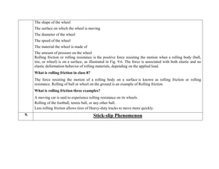  The shape of the wheel
 The surface on which the wheel is moving
 The diameter of the wheel
 The speed of the wheel
 The material the wheel is made of
 The amount of pressure on the wheel
Rolling friction or rolling resistance is the positive force resisting the motion when a rolling body (ball,
tire, or wheel) is on a surface, as illustrated in Fig. 9.6. The force is associated with both elastic and no
elastic deformation behavior of rolling materials, depending on the applied load.
What is rolling friction in class 8?
The force resisting the motion of a rolling body on a surface is known as rolling friction or rolling
resistance. Rolling of ball or wheel on the ground is an example of Rolling friction.
What is rolling friction three examples?
 A moving car is said to experience rolling resistance on its wheels.
 Rolling of the football, tennis ball, or any other ball.
 Less rolling friction allows tires of Heavy-duty trucks to move more quickly.
9. Stick-slip Phenomenon
 