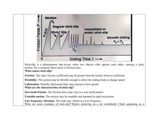 Stick-slip is a phenomenon that occurs when two objects slide against each other, causing a jerky
motion. It's a common observation in friction tests.
What causes stick-slip?
 Friction: The static friction coefficient may be greater than the kinetic friction coefficient
 Flexibility: The system may be flexible enough to allow the sliding body to change speed
 Lubrication: Partially lubricated slides may operate at low speeds
What are the characteristics of stick-slip?
 Saw-tooth friction: The friction force may vary in a saw-tooth pattern
 Unstable motion: The motion may be unstable and repeated in rapid succession
 Low frequency vibration: The slide may vibrate at a low frequency
What are some examples of stick-slip? Wipers stuttering on a car windshield, Chalk squeaking on a
 