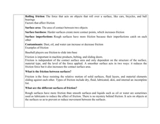  Rolling friction: The force that acts on objects that roll over a surface, like cars, bicycles, and ball
bearings
Factors that affect friction
 Surface area: The area of contact between two objects
 Surface hardness: Harder surfaces create more contact points, which increases friction
 Surface imperfections: Rough surfaces have more friction because their imperfections catch on each
other
 Contaminants: Dust, oil, and water can increase or decrease friction
Examples of friction
 Baseball players use friction to slide into base
 Friction is important in machine products, belting, and sliding doors.
Friction is independent of the contact surface area and only dependent on the structure of the surface,
material type, and the level of the force applied. A smoother surface acts in two ways: it reduces the
friction force but it also increases the contact surface area.
What is the friction between surfaces?
Friction is the force resisting the relative motion of solid surfaces, fluid layers, and material elements
sliding against each other. Types of friction include dry, fluid, lubricated, skin, and internal an incomplete
list.
What are the different surfaces of friction?
Rough surfaces have more friction than smooth surfaces and liquids such as oil or water are sometimes
used as lubricants to reduce the effect of friction. There is no mystery behind friction. It acts on objects at
the surfaces so as to prevent or reduce movement between the surfaces.
 