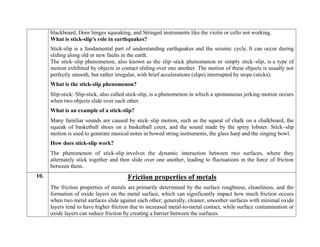 blackboard, Door hinges squeaking, and Stringed instruments like the violin or cello not working.
What is stick-slip's role in earthquakes?
Stick-slip is a fundamental part of understanding earthquakes and the seismic cycle. It can occur during
sliding along old or new faults in the earth.
The stick–slip phenomenon, also known as the slip–stick phenomenon or simply stick–slip, is a type of
motion exhibited by objects in contact sliding over one another. The motion of these objects is usually not
perfectly smooth, but rather irregular, with brief accelerations (slips) interrupted by stops (sticks).
What is the stick-slip phenomenon?
Slip-stick: Slip-stick, also called stick-slip, is a phenomenon in which a spontaneous jerking motion occurs
when two objects slide over each other.
What is an example of a stick-slip?
Many familiar sounds are caused by stick–slip motion, such as the squeal of chalk on a chalkboard, the
squeak of basketball shoes on a basketball court, and the sound made by the spiny lobster. Stick–slip
motion is used to generate musical notes in bowed string instruments, the glass harp and the singing bowl.
How does stick-slip work?
The phenomenon of stick-slip involves the dynamic interaction between two surfaces, where they
alternately stick together and then slide over one another, leading to fluctuations in the force of friction
between them.
10. Friction properties of metals
The friction properties of metals are primarily determined by the surface roughness, cleanliness, and the
formation of oxide layers on the metal surface, which can significantly impact how much friction occurs
when two metal surfaces slide against each other; generally, cleaner, smoother surfaces with minimal oxide
layers tend to have higher friction due to increased metal-to-metal contact, while surface contamination or
oxide layers can reduce friction by creating a barrier between the surfaces.
 