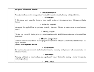 Key points about metal friction:
1. Surface Roughness:
A rougher surface creates more points of contact between two metals, leading to higher friction.
2. Oxide Layer:
A thin oxide layer naturally forms on most metal surfaces, which can act as a lubricant, reducing
friction.
3. Load and Pressure:
Increasing the applied load or pressure generally increases friction as more metal-to-metal contact
occurs.
4. Sliding Velocity:
Friction can vary with sliding velocity, sometimes increasing with higher speeds due to increased heat
generation.
5. Material Composition:
Different metals have different friction properties due to their inherent characteristics like hardness and
crystal structure.
Factors affecting metal friction:
1. Environment:
The surrounding environment, including temperature, humidity, and presence of contaminants, can
influence friction.
2. Lubricants:
Applying lubricants to metal surfaces can significantly reduce friction by creating a barrier between the
contacting surfaces.
3. Wear Debris:
 