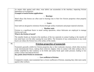 As metals slide against each other, wear debris can accumulate at the interface, impacting friction
depending on its properties.
Examples of metal friction applications:
1. Bearings:
Metal alloys like bronze are often used in bearings due to their low friction properties when properly
lubricated.
2. Gears:
Gear teeth are designed to minimize friction through surface treatments and proper material selection.
3. Machine tools:
Friction is a significant factor in metal cutting operations, where lubricants are employed to manage
friction and wear.
What is the friction of metal?
The metallic bonds are formed at the interfaces of the two materials in contact leading to the transfer of
one metal layer over the other causing the wear debris. The formation of any contamination or any oxide
layers can reduce the friction loss at the surface of the metals.
11. Friction properties of nonmetals
Nonmetals generally exhibit low friction properties due to their molecular structure, which often involves
weak intermolecular forces, making them relatively slippery when in contact with other surfaces; this is
further amplified by their tendency to be brittle and easily break apart under pressure, leading to less
surface contact and reduced friction.
Key points about friction in nonmetals:
1. Low coefficient of friction:
Compared to metals, most nonmetals have a lower coefficient of friction, meaning they slide more easily
against other surfaces.
 