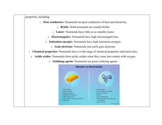 properties, including:
1. Poor conductors: Nonmetals are poor conductors of heat and electricity.
2. Brittle: Solid nonmetals are usually brittle.
3. Luster: Nonmetals have little or no metallic luster.
4. Electronegative: Nonmetals have high electronegativities.
5. Ionization energies: Nonmetals have high ionization energies.
6. Gain electrons: Nonmetals can easily gain electrons.
7. Chemical properties: Nonmetals have a wide range of chemical properties and reactivities.
8. Acidic oxides: Nonmetals form acidic oxides when they come into contact with oxygen.
9. Oxidizing agents: Nonmetals are great oxidizing agents.
 