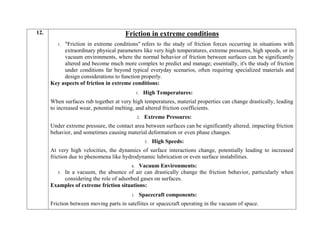12. Friction in extreme conditions
1. "Friction in extreme conditions" refers to the study of friction forces occurring in situations with
extraordinary physical parameters like very high temperatures, extreme pressures, high speeds, or in
vacuum environments, where the normal behavior of friction between surfaces can be significantly
altered and become much more complex to predict and manage; essentially, it's the study of friction
under conditions far beyond typical everyday scenarios, often requiring specialized materials and
design considerations to function properly.
Key aspects of friction in extreme conditions:
1. High Temperatures:
When surfaces rub together at very high temperatures, material properties can change drastically, leading
to increased wear, potential melting, and altered friction coefficients.
2. Extreme Pressures:
Under extreme pressure, the contact area between surfaces can be significantly altered, impacting friction
behavior, and sometimes causing material deformation or even phase changes.
3. High Speeds:
At very high velocities, the dynamics of surface interactions change, potentially leading to increased
friction due to phenomena like hydrodynamic lubrication or even surface instabilities.
4. Vacuum Environments:
5. In a vacuum, the absence of air can drastically change the friction behavior, particularly when
considering the role of adsorbed gases on surfaces.
Examples of extreme friction situations:
1. Spacecraft components:
Friction between moving parts in satellites or spacecraft operating in the vacuum of space.
 