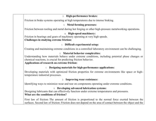 2. High-performance brakes:
Friction in brake systems operating at high temperatures due to intense braking.
3. Metal forming processes:
Friction between tooling and metal during hot forging or other high-pressure metalworking operations.
4. High-speed machinery:
Friction in bearings and gears of machinery operating at very high speeds.
Challenges in studying extreme friction:
1. Difficult experimental setup:
Creating and maintaining extreme conditions in a controlled laboratory environment can be challenging.
2. Material behavior complexities:
Understanding how materials behave under extreme conditions, including potential phase changes or
chemical reactions, is crucial for predicting friction behavior.
Applications of research on extreme friction:
1. Designing materials for high-performance applications:
Developing materials with optimized friction properties for extreme environments like space or high-
temperature industrial processes.
2. Improving wear resistance:
Identifying ways to minimize wear and tear on components operating under extreme conditions.
3. Developing advanced lubrication systems:
Designing lubricants that can effectively function under extreme temperatures and pressures.
What are the conditions of friction?
First law of friction: The amount of friction is proportional to the normal force exerted between the
surfaces. Second law of friction: Friction does not depend on the area of contact between the object and the
 