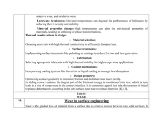 abrasive wear, and oxidative wear.
Lubricant breakdown: Elevated temperatures can degrade the performance of lubricants by
reducing their viscosity and stability.
Material properties change: High temperatures can alter the mechanical properties of
materials, leading to softening or phase transformations.
Thermal considerations in design:
1. Material selection:
Choosing materials with high thermal conductivity to efficiently dissipate heat.
2. Surface treatments:
Implementing surface treatments like polishing or coatings to reduce friction and heat generation.
3. Lubrication:
Selecting appropriate lubricants with high thermal stability for high-temperature applications.
4. Cooling mechanisms:
Incorporating cooling systems like forced air or liquid cooling to manage heat dissipation.
5. Design geometry:
Optimizing contact geometry to minimize friction and distribute heat more evenly.
In sliding contact systems, the largest part of the frictional energy is transformed into heat, which in turn
leads to a rise of temperature in the contact interface. It is commonly agreed that this phenomenon is linked
to plastic deformations occurring at the sub-surface zone near to contact interface [1], [2].
Unit-II
WEAR
14. Wear in surface engineering
Wear is the gradual loss of material from a surface due to relative motion between two solid surfaces. It
 