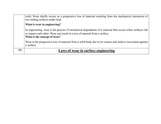 solid. Wear chiefly occurs as a progressive loss of material resulting from the mechanical interaction of
two sliding surfaces under load.
What is wear in engineering?
In engineering, wear is the process of mechanical degradation of a material that occurs when surfaces rub
or impact each other. Wear can result in a loss of material from a surface.
What is the concept of wear?
Wear is the progressive loss of material from a solid body due to its contact and relative movement against
a surface.
15. Laws of wear in surface engineering
 