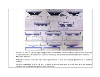 The laws of wear in surface engineering describe how material is removed from surfaces when they slide
or come into contact. Wear laws are useful for estimating the amount of material that has been removed.
Archard's wear law
 Archard's wear law states that wear rate is proportional to load and inversely proportional to material
hardness.
 The law is expressed as V/d = K W / H, where V/d is the wear rate, W is the load, H is the material
hardness, and K is a material-specific wear coefficient.
 