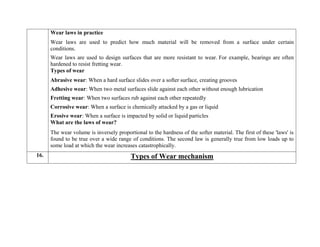 Wear laws in practice
 Wear laws are used to predict how much material will be removed from a surface under certain
conditions.
 Wear laws are used to design surfaces that are more resistant to wear. For example, bearings are often
hardened to resist fretting wear.
Types of wear
 Abrasive wear: When a hard surface slides over a softer surface, creating grooves
 Adhesive wear: When two metal surfaces slide against each other without enough lubrication
 Fretting wear: When two surfaces rub against each other repeatedly
 Corrosive wear: When a surface is chemically attacked by a gas or liquid
 Erosive wear: When a surface is impacted by solid or liquid particles
What are the laws of wear?
The wear volume is inversely proportional to the hardness of the softer material. The first of these 'laws' is
found to be true over a wide range of conditions. The second law is generally true from low loads up to
some load at which the wear increases catastrophically.
16. Types of Wear mechanism
 
