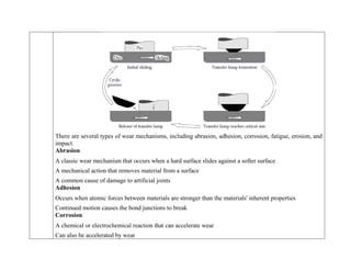 There are several types of wear mechanisms, including abrasion, adhesion, corrosion, fatigue, erosion, and
impact.
Abrasion
 A classic wear mechanism that occurs when a hard surface slides against a softer surface
 A mechanical action that removes material from a surface
 A common cause of damage to artificial joints
Adhesion
 Occurs when atomic forces between materials are stronger than the materials' inherent properties
 Continued motion causes the bond junctions to break
Corrosion
 A chemical or electrochemical reaction that can accelerate wear
 Can also be accelerated by wear
 