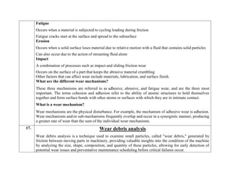 Fatigue
 Occurs when a material is subjected to cycling loading during friction
 Fatigue cracks start at the surface and spread to the subsurface
Erosion
 Occurs when a solid surface loses material due to relative motion with a fluid that contains solid particles
 Can also occur due to the action of streaming fluid alone
Impact
 A combination of processes such as impact and sliding friction wear
 Occurs on the surface of a part that keeps the abrasive material crumbling
Other factors that can affect wear include materials, lubrication, and surface finish.
What are the different wear mechanisms?
These three mechanisms are referred to as adhesive, abrasive, and fatigue wear, and are the three most
important. The terms cohesion and adhesion refer to the ability of atomic structures to hold themselves
together and form surface bonds with other atoms or surfaces with which they are in intimate contact.
What is a wear mechanism?
Wear mechanisms are the physical disturbance. For example, the mechanism of adhesive wear is adhesion.
Wear mechanisms and/or sub-mechanisms frequently overlap and occur in a synergistic manner, producing
a greater rate of wear than the sum of the individual wear mechanisms.
17. Wear debris analysis
Wear debris analysis is a technique used to examine small particles, called "wear debris," generated by
friction between moving parts in machinery, providing valuable insights into the condition of the machine
by analyzing the size, shape, composition, and quantity of these particles, allowing for early detection of
potential wear issues and preventative maintenance scheduling before critical failures occur.
 