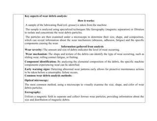 Key aspects of wear debris analysis:
How it works:
A sample of the lubricating fluid (oil, grease) is taken from the machine.
The sample is analyzed using specialized techniques like ferrography (magnetic separation) or filtration
to isolate and concentrate the wear debris particles.
The particles are then examined under a microscope to determine their size, shape, and composition,
which can reveal information about the wear mechanism (abrasion, adhesion, fatigue) and the specific
components causing the wear.
Information gathered from analysis
Wear severity: The amount and size of debris indicates the level of wear occurring.
Wear mechanism: The shape and texture of the debris can identify the type of wear occurring, such as
sliding wear, rolling contact fatigue, or fretting.
Component identification: By analyzing the elemental composition of the debris, the specific machine
components experiencing wear can be identified.
Early warning signs: Detecting abnormal wear patterns early allows for proactive maintenance actions
to be taken before a catastrophic failure occurs.
Common wear debris analysis methods:
Optical microscopy:
The most common method, using a microscope to visually examine the size, shape, and color of wear
debris particles.
Ferrography:
Utilizes a magnetic field to separate and collect ferrous wear particles, providing information about the
size and distribution of magnetic debris.
 