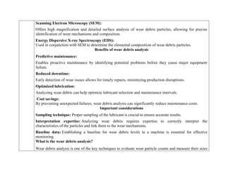 Scanning Electron Microscopy (SEM):
Offers high magnification and detailed surface analysis of wear debris particles, allowing for precise
identification of wear mechanisms and composition.
Energy Dispersive X-ray Spectroscopy (EDS):
Used in conjunction with SEM to determine the elemental composition of wear debris particles.
Benefits of wear debris analysis
Predictive maintenance:
Enables proactive maintenance by identifying potential problems before they cause major equipment
failure.
Reduced downtime:
Early detection of wear issues allows for timely repairs, minimizing production disruptions.
Optimized lubrication:
Analyzing wear debris can help optimize lubricant selection and maintenance intervals.
Cost savings:
By preventing unexpected failures, wear debris analysis can significantly reduce maintenance costs.
Important considerations
 Sampling technique: Proper sampling of the lubricant is crucial to ensure accurate results.
 Interpretation expertise: Analyzing wear debris requires expertise to correctly interpret the
characteristics of the particles and link them to the wear mechanisms.
 Baseline data: Establishing a baseline for wear debris levels in a machine is essential for effective
monitoring.
What is the wear debris analysis?
Wear debris analysis is one of the key techniques to evaluate wear particle counts and measure their sizes
 
