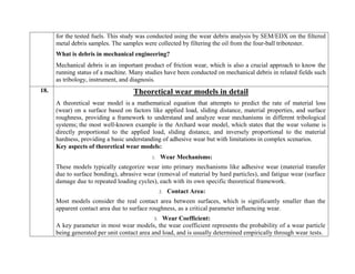 for the tested fuels. This study was conducted using the wear debris analysis by SEM/EDX on the filtered
metal debris samples. The samples were collected by filtering the oil from the four-ball tribotester.
What is debris in mechanical engineering?
Mechanical debris is an important product of friction wear, which is also a crucial approach to know the
running status of a machine. Many studies have been conducted on mechanical debris in related fields such
as tribology, instrument, and diagnosis.
18. Theoretical wear models in detail
A theoretical wear model is a mathematical equation that attempts to predict the rate of material loss
(wear) on a surface based on factors like applied load, sliding distance, material properties, and surface
roughness, providing a framework to understand and analyze wear mechanisms in different tribological
systems; the most well-known example is the Archard wear model, which states that the wear volume is
directly proportional to the applied load, sliding distance, and inversely proportional to the material
hardness, providing a basic understanding of adhesive wear but with limitations in complex scenarios.
Key aspects of theoretical wear models:
1. Wear Mechanisms:
These models typically categorize wear into primary mechanisms like adhesive wear (material transfer
due to surface bonding), abrasive wear (removal of material by hard particles), and fatigue wear (surface
damage due to repeated loading cycles), each with its own specific theoretical framework.
2. Contact Area:
Most models consider the real contact area between surfaces, which is significantly smaller than the
apparent contact area due to surface roughness, as a critical parameter influencing wear.
3. Wear Coefficient:
A key parameter in most wear models, the wear coefficient represents the probability of a wear particle
being generated per unit contact area and load, and is usually determined empirically through wear tests.
 