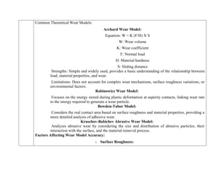 Common Theoretical Wear Models:
Archard Wear Model:
Equation: W = K (F/H) X S
W: Wear volume
K: Wear coefficient
F: Normal load
H: Material hardness
S: Sliding distance
Strengths: Simple and widely used, provides a basic understanding of the relationship between
load, material properties, and wear.
Limitations: Does not account for complex wear mechanisms, surface roughness variations, or
environmental factors.
Rabinowicz Wear Model:
Focuses on the energy stored during plastic deformation at asperity contacts, linking wear rate
to the energy required to generate a wear particle.
Bowden-Tabor Model:
Considers the real contact area based on surface roughness and material properties, providing a
more detailed analysis of adhesive wear.
Kruschov-Babichev Abrasive Wear Model:
Analyzes abrasive wear by considering the size and distribution of abrasive particles, their
interaction with the surface, and the material removal process.
Factors Affecting Wear Model Accuracy:
1. Surface Roughness:
 