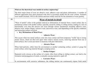 What are the theoretical wear models in surface engineering?
The three major forms of wear are abrasive wear, adhesive wear and plastic deformation. A number of
different approaches have been proposed with aims to accurately predict the die wear volume. Archard's
wear model (Archard, 1953) is the earliest and most widely used one for the estimation of wear quantity.
19. Wear of metals in detail
"Wear of metals" refers to the gradual removal or deformation of material from a metal surface due to
mechanical contact with another surface, typically caused by sliding or rolling motion, leading to a loss of
functionality over time; this process can occur through various mechanisms including adhesive wear,
abrasive wear, surface fatigue, corrosive wear, and erosive wear, each depending on the specific conditions
and interacting surfaces involved.
4. Key Mechanisms of Metal Wear:
1. Adhesive Wear:
This occurs when two metal surfaces come into close contact and form temporary "welds" due to strong
atomic forces, which are then torn apart when relative motion occurs, removing material from one or
both surfaces; this is most prevalent in situations with poor lubrication.
2. Abrasive Wear:
When hard particles, either from the environment or another contacting surface, scratch or gouge the
metal surface, removing material through a scraping action.
3. Surface Fatigue:
Repeated cyclic stresses at the surface of a metal, often from rolling or sliding contact, can lead to the
formation and propagation of cracks, eventually causing material to spall off.
4. Corrosive Wear:
In environments with corrosive substances, the sliding motion can continuously expose fresh metal
 