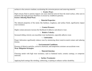surfaces to the corrosive medium, accelerating the corrosion process and removing material.
5. Erosive Wear:
High-velocity fluid or particle impacts can cause material removal from the metal surface, often seen in
situations like high-pressure fluid flow or erosion by windblown particles.
Factors Affecting Metal Wear:
1. Material Properties:
The inherent properties of the metal, like hardness, toughness, and surface finish, significantly impact
wear resistance.
2. Contact Pressure:
Higher contact pressures increase the likelihood of adhesive and abrasive wear.
3. Relative Velocity:
Increased sliding velocity can exacerbate wear mechanisms, especially adhesive wear.
4. Lubrication:
Proper lubrication significantly reduces wear by minimizing direct metal-to-metal contact and reducing
friction.
5. Environmental Conditions:
Presence of abrasive particles, corrosive chemicals, and temperature extremes can accelerate wear.
Wear Mitigation Strategies:
1. Material Selection:
Choosing metals with high wear resistance, such as hardened steels, ceramic coatings, or composite
materials.
2. Surface Treatments:
Applying hard coatings like nitriding, carburizing, or plating to enhance surface durability.
 