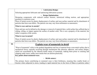 3. Lubrication Design:
Selecting appropriate lubricants and optimizing lubrication systems
4. Design Optimization:
Designing components with reduced contact stresses, minimized sliding motion, and appropriate
geometry to minimize wear.
Wear of metals occurs by plastic displacement of surface and near-surface material and by detachment of
particles that form wear debris. The particle size may vary from millimeters to nanometers.
What is wear and tear in metals?
Wear and tear can be defined as the damage or removal of material that a solid surface has suffered due to
sliding, rolling, or impact against the surface of another solid. This is not a property of the material, but
rather a response of the system.
What is wear in metals?
Wear of metals occurs by plastic displacement of surface and near-surface material and by detachment of
particles that form wear debris. The particle size may vary from millimeters to nanometers.
20. Explain wear of nonmetals in detail
"Wear of nonmetals" refers to the gradual degradation and loss of material from a non-metal surface due to
mechanical forces, typically occurring through mechanisms like abrasion, adhesion, and surface fatigue,
which are exacerbated by the inherent brittle nature of nonmetals, making them prone to cracking and
chipping under stress, unlike most metals that can deform plastically.
Key points about nonmetal wear:
1. Brittle nature:
The primary factor contributing to nonmetal wear is their brittleness, meaning they readily break or
fracture when subjected to stress, leading to rapid material loss in the form of flakes or particles rather
 