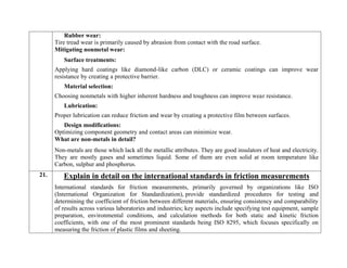 Rubber wear:
Tire tread wear is primarily caused by abrasion from contact with the road surface.
Mitigating nonmetal wear:
Surface treatments:
Applying hard coatings like diamond-like carbon (DLC) or ceramic coatings can improve wear
resistance by creating a protective barrier.
Material selection:
Choosing nonmetals with higher inherent hardness and toughness can improve wear resistance.
Lubrication:
Proper lubrication can reduce friction and wear by creating a protective film between surfaces.
Design modifications:
Optimizing component geometry and contact areas can minimize wear.
What are non-metals in detail?
Non-metals are those which lack all the metallic attributes. They are good insulators of heat and electricity.
They are mostly gases and sometimes liquid. Some of them are even solid at room temperature like
Carbon, sulphur and phosphorus.
21. Explain in detail on the international standards in friction measurements
International standards for friction measurements, primarily governed by organizations like ISO
(International Organization for Standardization), provide standardized procedures for testing and
determining the coefficient of friction between different materials, ensuring consistency and comparability
of results across various laboratories and industries; key aspects include specifying test equipment, sample
preparation, environmental conditions, and calculation methods for both static and kinetic friction
coefficients, with one of the most prominent standards being ISO 8295, which focuses specifically on
measuring the friction of plastic films and sheeting.
 