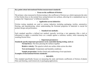 Key points about international friction measurement standards:
1. Focus on the coefficient of friction:
The primary value measured in friction testing is the coefficient of friction (µ), which represents the ratio
of the friction force to the normal force acting between two surfaces, allowing for a standardized way to
compare the "slipperyness" of different materials.
2. Application across industries:
Friction testing standards are used in various industries including packaging, textiles, automotive,
flooring, and manufacturing, where understanding the frictional properties of materials is crucial for
product design and performance.
3. Standard test methods:
Each standard specifies a defined test method, typically involving a test apparatus (like a sled or
tribometer) to apply a controlled force on a sample against a reference surface, while measuring the
resulting friction force.
4. Important parameters:
Standards specify important parameters to be controlled during testing, such as:
Normal force: The force pressing the surfaces together
Relative velocity: The speed at which one surface slides across the other
Test environment: Temperature and humidity conditions
Sample preparation: Surface finish and conditioning of test specimens
Examples of international friction standards:
1. ISO 8295:
This standard specifically focuses on measuring the static and kinetic coefficients of friction of plastic
films and sheeting, used extensively in packaging applications.
 