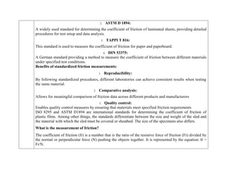 2. ASTM D 1894:
A widely used standard for determining the coefficient of friction of laminated sheets, providing detailed
procedures for test setup and data analysis.
3. TAPPI T 816:
This standard is used to measure the coefficient of friction for paper and paperboard.
4. DIN 53375:
A German standard providing a method to measure the coefficient of friction between different materials
under specified test conditions.
Benefits of standardized friction measurements:
1. Reproducibility:
By following standardized procedures, different laboratories can achieve consistent results when testing
the same material.
2. Comparative analysis:
Allows for meaningful comparison of friction data across different products and manufacturers
3. Quality control:
Enables quality control measures by ensuring that materials meet specified friction requirements
ISO 8295 and ASTM D1894 are international standards for determining the coefficient of friction of
plastic films. Among other things, the standards differentiate between the size and weight of the sled and
the material with which the sled must be covered or sheathed. The size of the specimens also differs.
What is the measurement of friction?
The coefficient of friction (fr) is a number that is the ratio of the resistive force of friction (Fr) divided by
the normal or perpendicular force (N) pushing the objects together. It is represented by the equation: fr =
Fr/N.
 