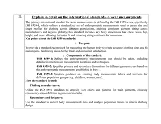 22. Explain in detail on the international standards in wear measurements
The primary international standard for wear measurements is defined by the ISO 8559 series, specifically
ISO 8559-1, which outlines a standardized set of anthropometric measurements used to create size and
shape profiles for clothing across different populations, enabling consistent garment sizing across
manufacturers and regions globally; this standard includes key body dimensions like chest, waist, hip,
height, and more, allowing for better fit and reducing sizing confusion for consumers.
Key points about the ISO 8559 standards:
1. Purpose:
To provide a standardized method for measuring the human body to create accurate clothing sizes and fit
mannequins, facilitating cross-border trade and consumer satisfaction.
2. Components of the standard:
ISO 8559-1: Defines the anthropometric measurements that should be taken, including
detailed instructions on measurement locations and techniques.
ISO 8559-2: Specifies primary and secondary dimensions for different garment types based on
the anthropometric measurements established in Part 1.
ISO 8559-3: Provides guidance on creating body measurement tables and intervals for
different population groups (e.g., children, women, men).
How the standard is used:
Clothing manufacturers:
Utilize the ISO 8559 standards to develop size charts and patterns for their garments, ensuring
consistency across different regions and markets.
Researchers and designers:
Use the standard to collect body measurement data and analyze population trends to inform clothing
design.
 