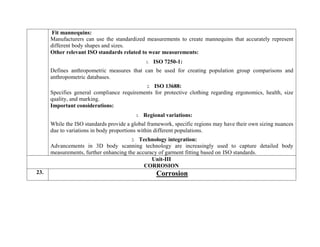  Fit mannequins:
Manufacturers can use the standardized measurements to create mannequins that accurately represent
different body shapes and sizes.
Other relevant ISO standards related to wear measurements:
1. ISO 7250-1:
Defines anthropometric measures that can be used for creating population group comparisons and
anthropometric databases.
2. ISO 13688:
Specifies general compliance requirements for protective clothing regarding ergonomics, health, size
quality, and marking.
Important considerations:
1. Regional variations:
While the ISO standards provide a global framework, specific regions may have their own sizing nuances
due to variations in body proportions within different populations.
2. Technology integration:
Advancements in 3D body scanning technology are increasingly used to capture detailed body
measurements, further enhancing the accuracy of garment fitting based on ISO standards.
Unit-III
CORROSION
23. Corrosion
 