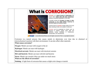 Corrosion is a natural process that causes metals to deteriorate over time due to chemical or
electrochemical reactions with their environment. It can also affect other materials.
What causes corrosion?
 Oxygen: Metals can react with oxygen in the air
 Hydrogen: Metals can react with hydrogen
 Electrical currents: Metals can react with electrical currents
 Dirt and bacteria: Metals can react with dirt and bacteria
 Stress: Metals can corrode if they are under too much stress
What are the effects of corrosion?
 Staining: A light form of corrosion that causes a slight color change or tarnish
 