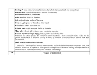  Rusting: A more extensive form of corrosion that affects ferrous materials like iron and steel
 Deterioration: Corrosion can cause a material to deteriorate
How can corrosion be prevented?
 Paint: Paint the surface of the metal
 Oil: Apply oil to the surface of the metal
 Grease: Apply grease to the surface of the metal
 Galvanize: Coat the metal with zinc
 Chrome plate: Apply a chrome plating to the metal
 Make alloys: Create alloys that are more resistant to corrosion
 Use non-metallic coatings: Apply plastics, paints, or oils to the metal
Corrosion is a natural process that converts a refined metal into a more chemically stable oxide. It is the
gradual deterioration of materials (usually a metal) by chemical or electrochemical reaction with their
environment.
What is the explanation of corrosion?
Corrosion is a natural process in which a refined metal is converted to a more chemically stable form, such
as oxide, hydroxide, or sulphide. It is the gradual decomposition of materials (usually metals) as a result of
chemical and/or electrochemical reactions with their surroundings.
24. Types of corrosion
 